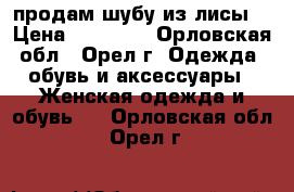 продам шубу из лисы. › Цена ­ 15 000 - Орловская обл., Орел г. Одежда, обувь и аксессуары » Женская одежда и обувь   . Орловская обл.,Орел г.